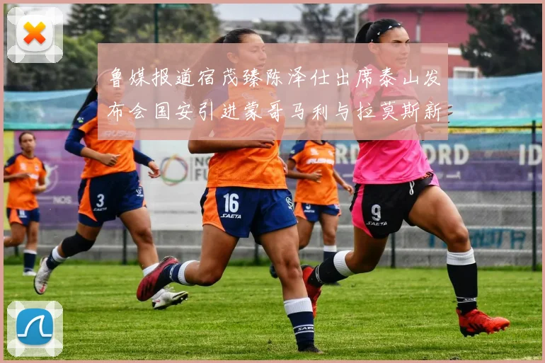 鲁媒报道宿茂臻陈泽仕出席泰山发布会国安引进蒙哥马利与拉莫斯新动态